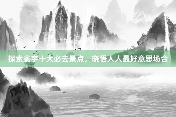 探索寰宇十大必去景点，晓悟人人最好意思场合