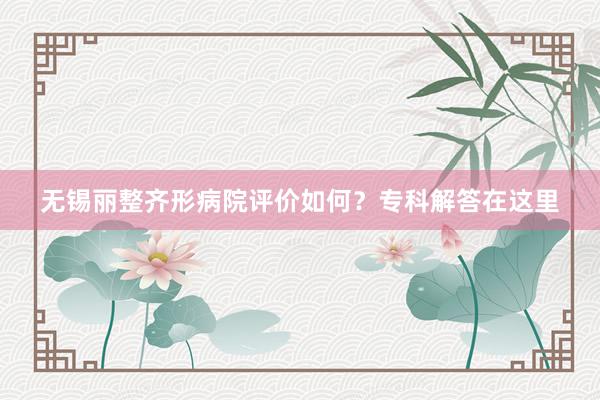 无锡丽整齐形病院评价如何？专科解答在这里