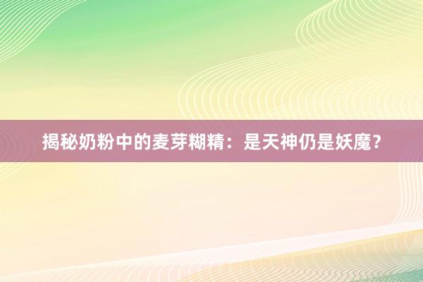 揭秘奶粉中的麦芽糊精：是天神仍是妖魔？