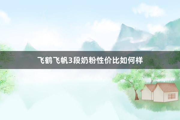飞鹤飞帆3段奶粉性价比如何样